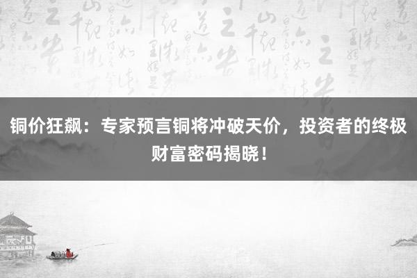 铜价狂飙：专家预言铜将冲破天价，投资者的终极财富密码揭晓！