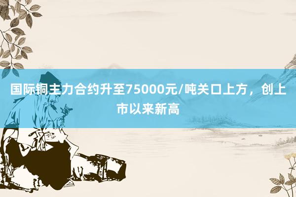 国际铜主力合约升至75000元/吨关口上方，创上市以来新高