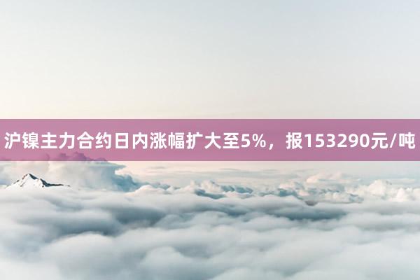 沪镍主力合约日内涨幅扩大至5%，报153290元/吨