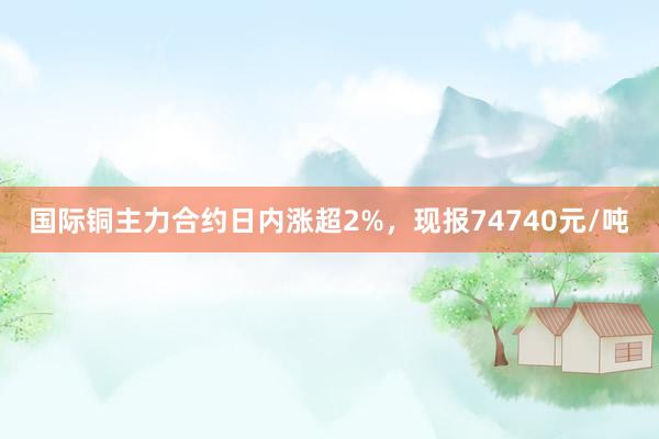 国际铜主力合约日内涨超2%，现报74740元/吨