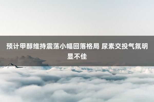 预计甲醇维持震荡小幅回落格局 尿素交投气氛明显不佳