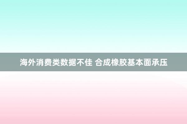 海外消费类数据不佳 合成橡胶基本面承压