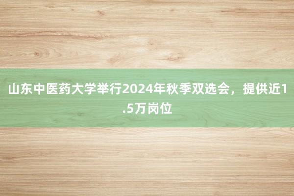 山东中医药大学举行2024年秋季双选会，提供近1.5万岗位