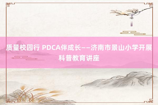 质量校园行 PDCA伴成长——济南市景山小学开展科普教育讲座