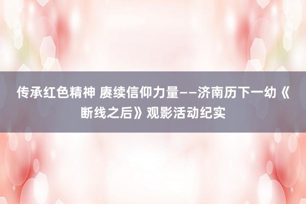 传承红色精神 赓续信仰力量——济南历下一幼《断线之后》观影活动纪实