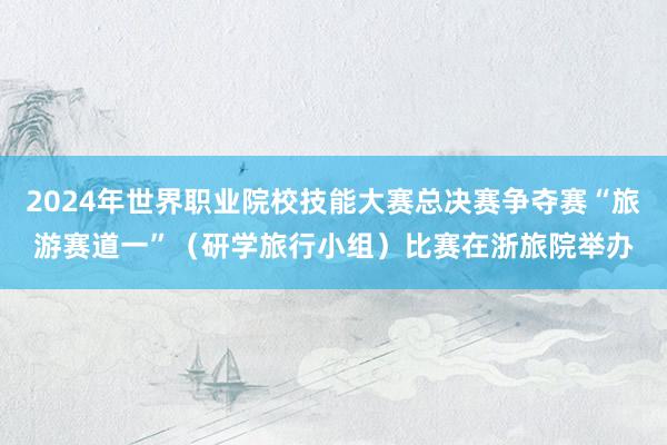 2024年世界职业院校技能大赛总决赛争夺赛“旅游赛道一”（研学旅行小组）比赛在浙旅院举办