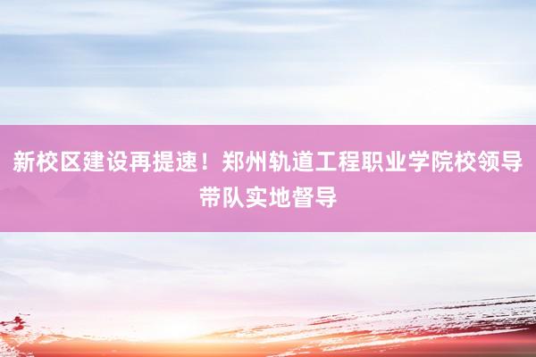 新校区建设再提速！郑州轨道工程职业学院校领导带队实地督导