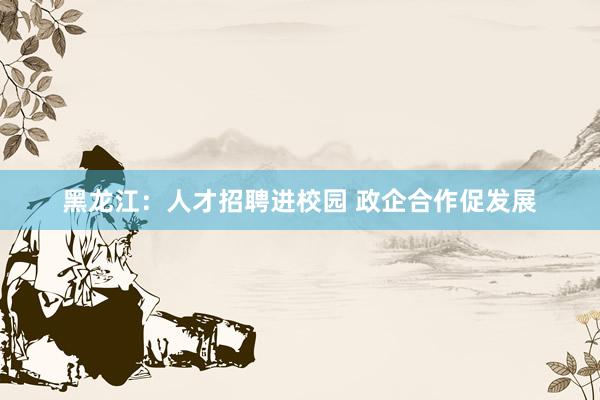 黑龙江：人才招聘进校园 政企合作促发展