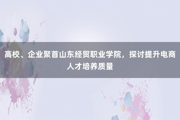 高校、企业聚首山东经贸职业学院，探讨提升电商人才培养质量