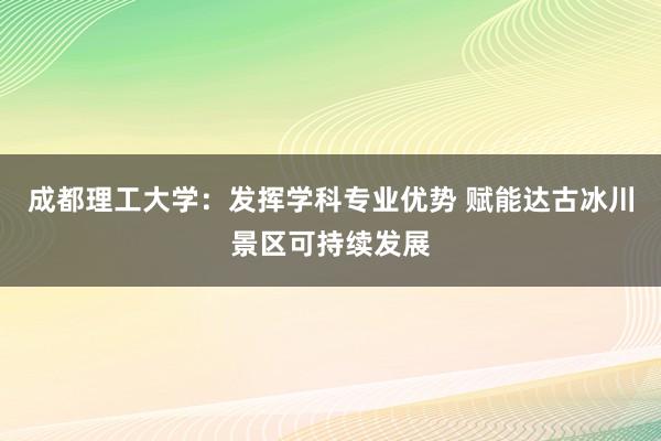 成都理工大学：发挥学科专业优势 赋能达古冰川景区可持续发展