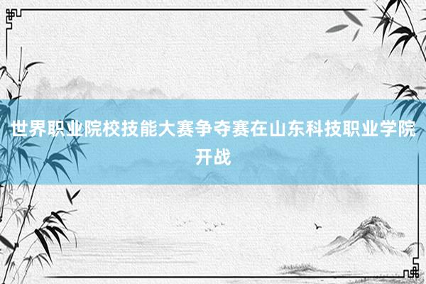 世界职业院校技能大赛争夺赛在山东科技职业学院开战