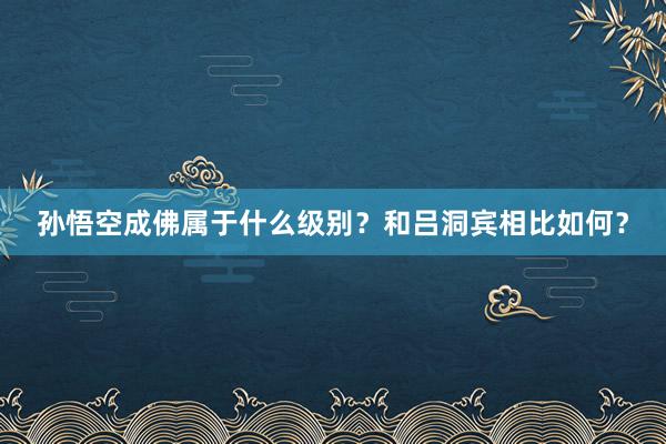 孙悟空成佛属于什么级别？和吕洞宾相比如何？