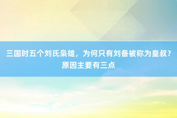 三国时五个刘氏枭雄，为何只有刘备被称为皇叔？原因主要有三点