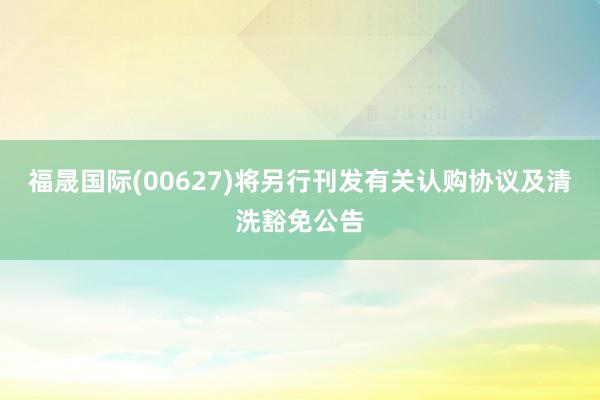 福晟国际(00627)将另行刊发有关认购协议及清洗豁免公告