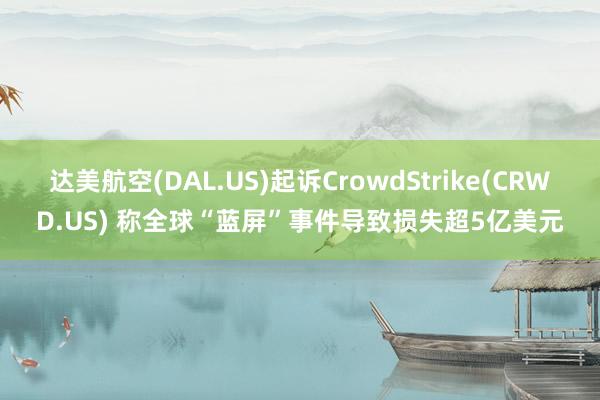 达美航空(DAL.US)起诉CrowdStrike(CRWD.US) 称全球“蓝屏”事件导致损失超5亿美元