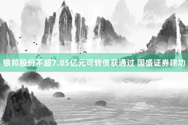 银邦股份不超7.85亿元可转债获通过 国盛证券建功