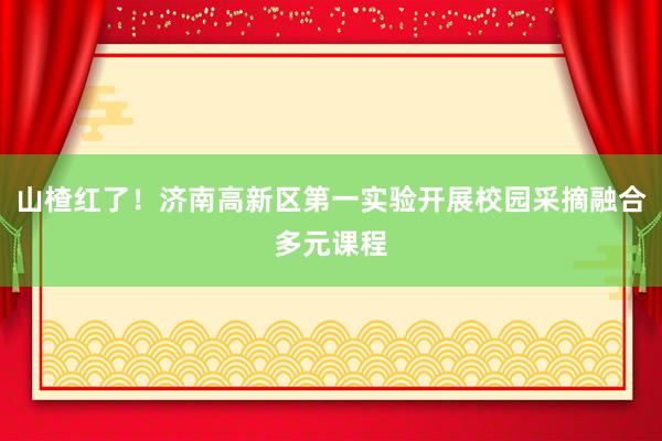 山楂红了！济南高新区第一实验开展校园采摘融合多元课程