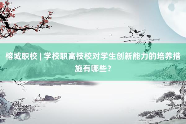 榕城职校 | 学校职高技校对学生创新能力的培养措施有哪些？