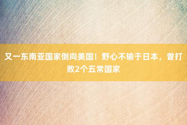 又一东南亚国家倒向美国！野心不输于日本，曾打败2个五常国家