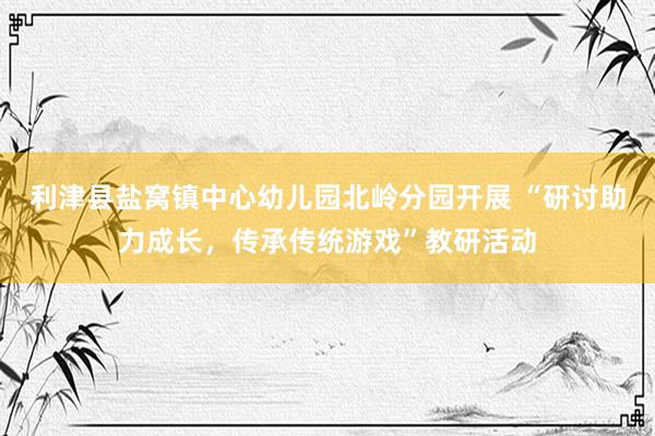 利津县盐窝镇中心幼儿园北岭分园开展 “研讨助力成长，传承传统游戏”教研活动