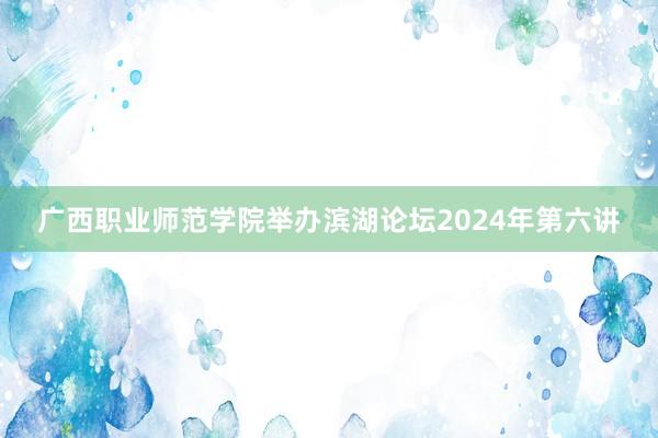 广西职业师范学院举办滨湖论坛2024年第六讲