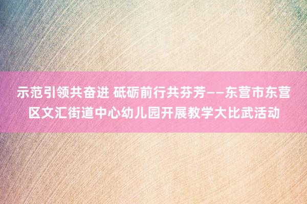 示范引领共奋进 砥砺前行共芬芳——东营市东营区文汇街道中心幼儿园开展教学大比武活动