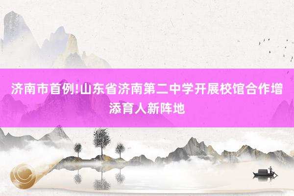 济南市首例!山东省济南第二中学开展校馆合作增添育人新阵地