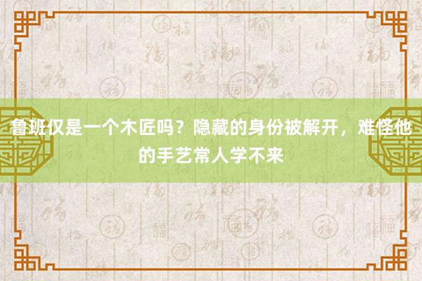 鲁班仅是一个木匠吗？隐藏的身份被解开，难怪他的手艺常人学不来