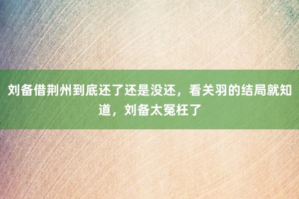 刘备借荆州到底还了还是没还，看关羽的结局就知道，刘备太冤枉了