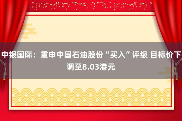 中银国际：重申中国石油股份“买入”评级 目标价下调至8.03港元