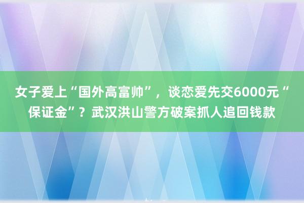 女子爱上“国外高富帅”，谈恋爱先交6000元“保证金”？武汉洪山警方破案抓人追回钱款