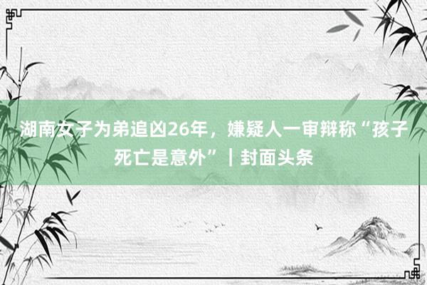 湖南女子为弟追凶26年，嫌疑人一审辩称“孩子死亡是意外”｜封面头条