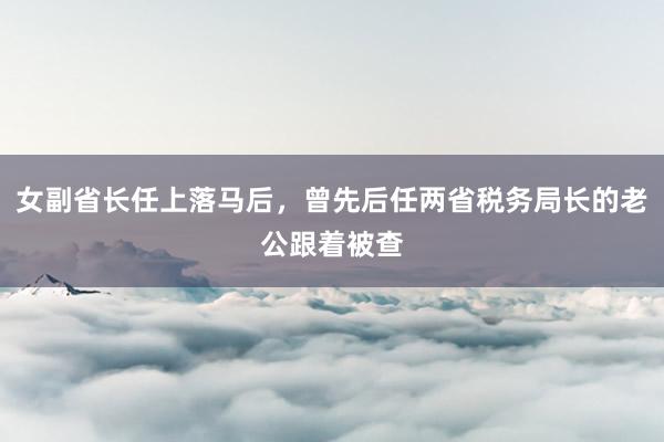 女副省长任上落马后，曾先后任两省税务局长的老公跟着被查