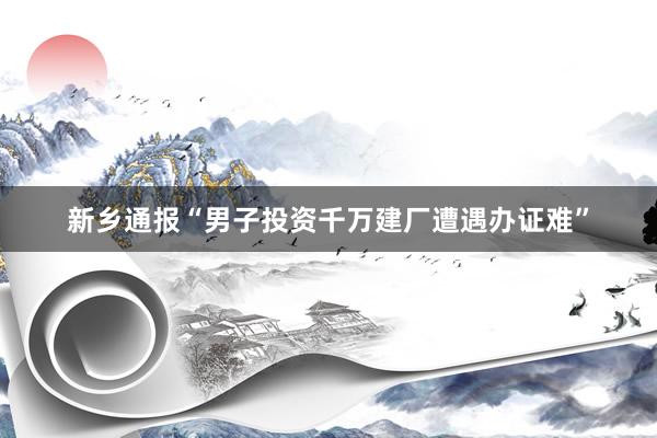 新乡通报“男子投资千万建厂遭遇办证难”