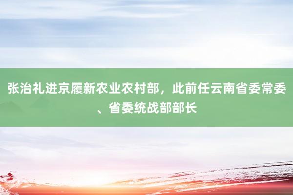 张治礼进京履新农业农村部，此前任云南省委常委、省委统战部部长