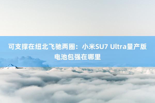 可支撑在纽北飞驰两圈：小米SU7 Ultra量产版电池包强在哪里