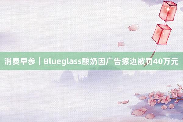 消费早参｜Blueglass酸奶因广告擦边被罚40万元