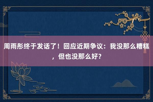 周雨彤终于发话了！回应近期争议：我没那么糟糕，但也没那么好？