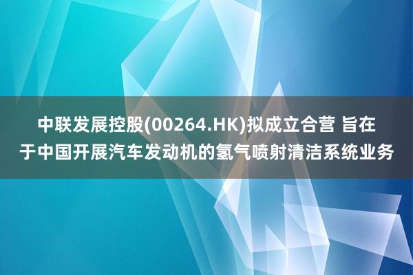 中联发展控股(00264.HK)拟成立合营 旨在于中国开展汽车发动机的氢气喷射清洁系统业务