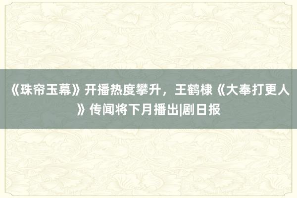 《珠帘玉幕》开播热度攀升，王鹤棣《大奉打更人》传闻将下月播出|剧日报