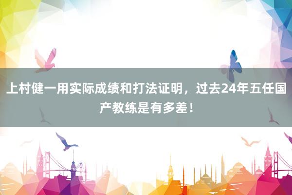 上村健一用实际成绩和打法证明，过去24年五任国产教练是有多差！