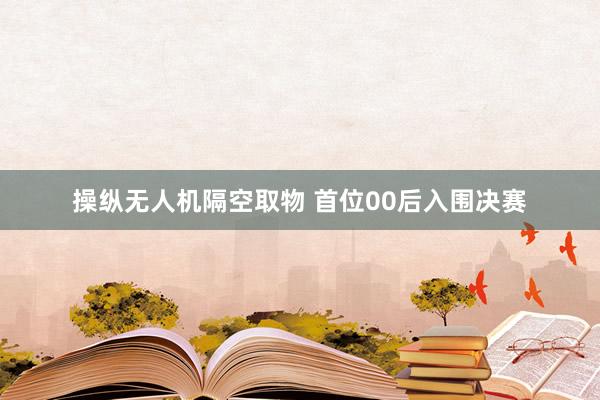 操纵无人机隔空取物 首位00后入围决赛