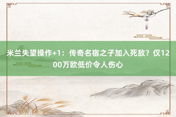 米兰失望操作+1：传奇名宿之子加入死敌？仅1200万欧低价令人伤心