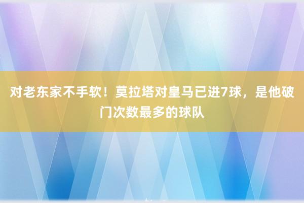 对老东家不手软！莫拉塔对皇马已进7球，是他破门次数最多的球队