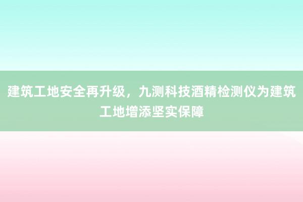 建筑工地安全再升级，九测科技酒精检测仪为建筑工地增添坚实保障