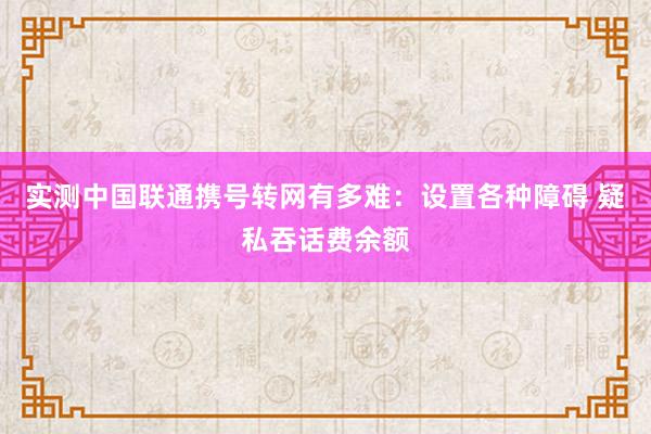 实测中国联通携号转网有多难：设置各种障碍 疑私吞话费余额