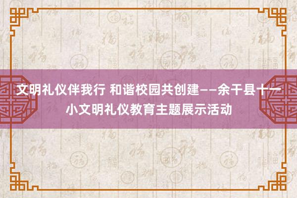 文明礼仪伴我行 和谐校园共创建——余干县十一小文明礼仪教育主题展示活动