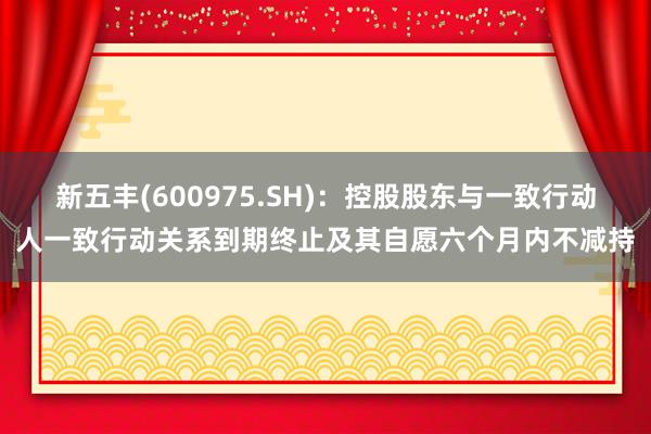 新五丰(600975.SH)：控股股东与一致行动人一致行动关系到期终止及其自愿六个月内不减持