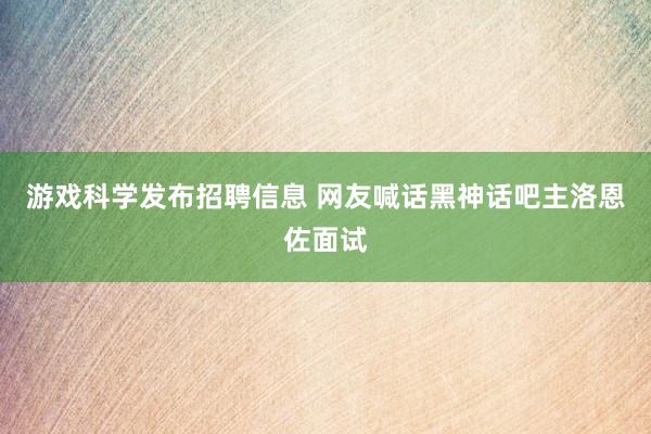 游戏科学发布招聘信息 网友喊话黑神话吧主洛恩佐面试