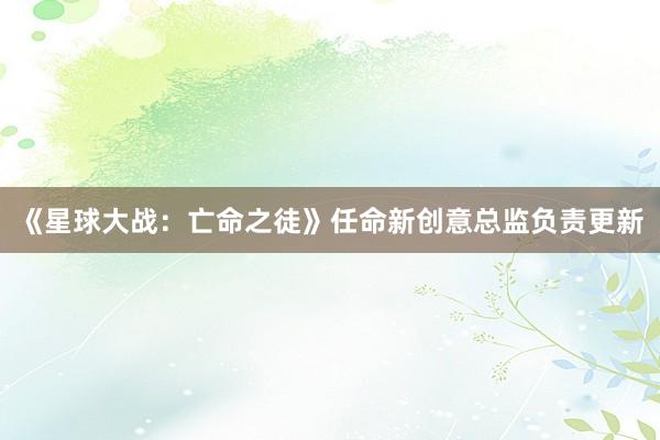 《星球大战：亡命之徒》任命新创意总监负责更新